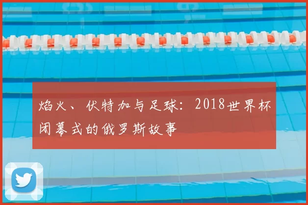焰火、伏特加与足球：2018世界杯闭幕式的俄罗斯故事