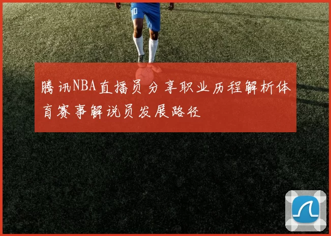 腾讯NBA直播员分享职业历程解析体育赛事解说员发展路径