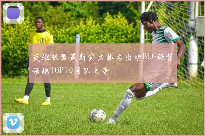 英雄联盟最新实力排名出炉BLG强势领跑TOP10团队之争