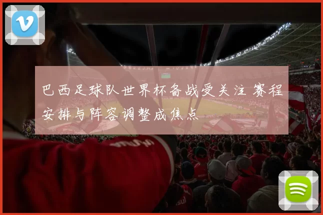 巴西足球队世界杯备战受关注 赛程安排与阵容调整成焦点