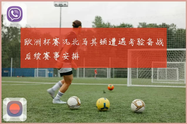 欧洲杯赛况北马其顿遭遇考验备战后续赛事安排