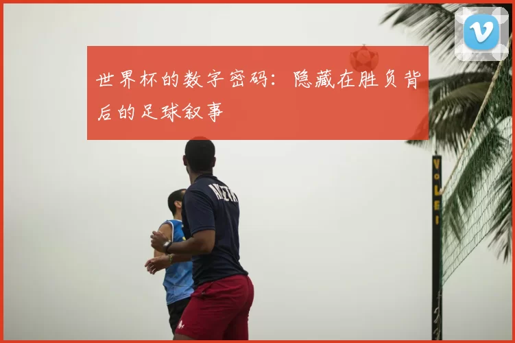 世界杯的数字密码:隐藏在胜负背后的足球叙事