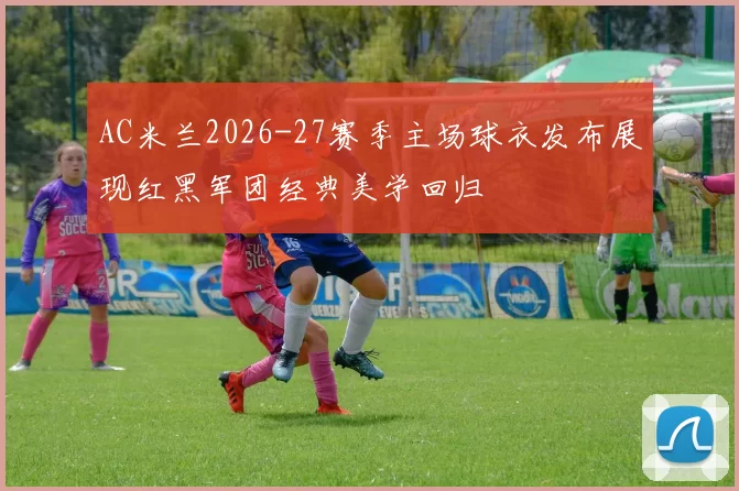 AC米兰2026-27赛季主场球衣发布展现红黑军团经典美学回归