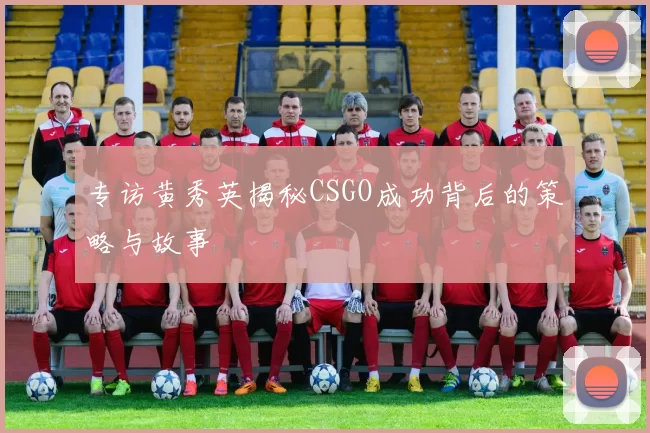 专访黄秀英揭秘CSGO成功背后的策略与故事