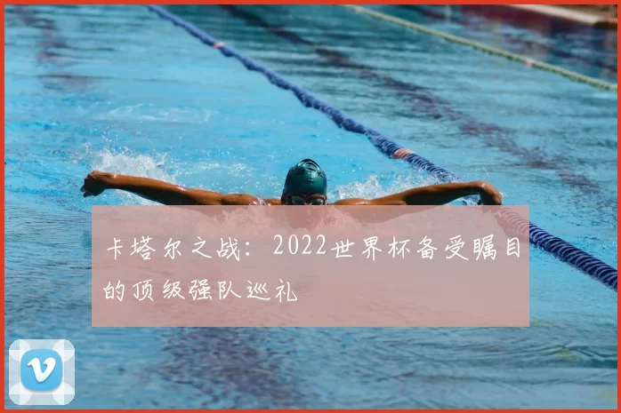 卡塔尔之战:2022世界杯备受瞩目的顶级强队巡礼