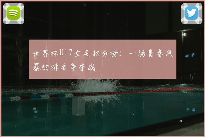 世界杯U17女足积分榜：一场青春风暴的排名争夺战