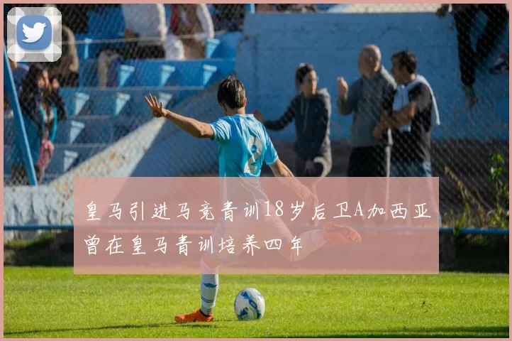 皇马引进马竞青训18岁后卫A加西亚曾在皇马青训培养四年