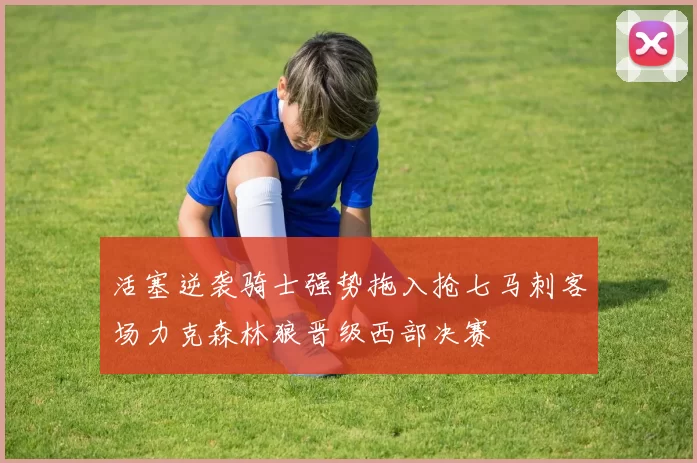 活塞逆袭骑士强势拖入抢七马刺客场力克森林狼晋级西部决赛