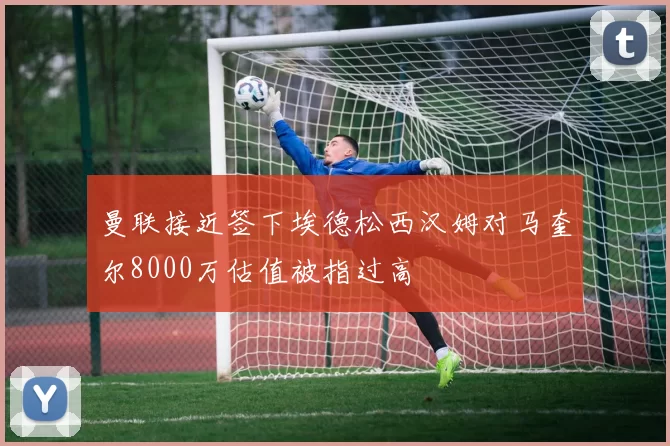 曼联接近签下埃德松西汉姆对马奎尔8000万估值被指过高