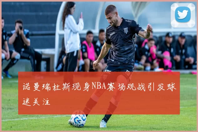诺曼瑞杜斯现身NBA赛场观战引发球迷关注