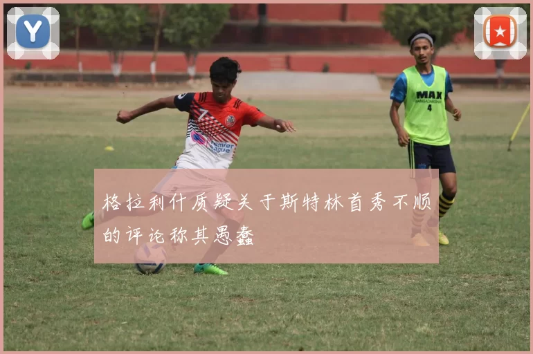 格拉利什质疑关于斯特林首秀不顺的评论称其愚蠢