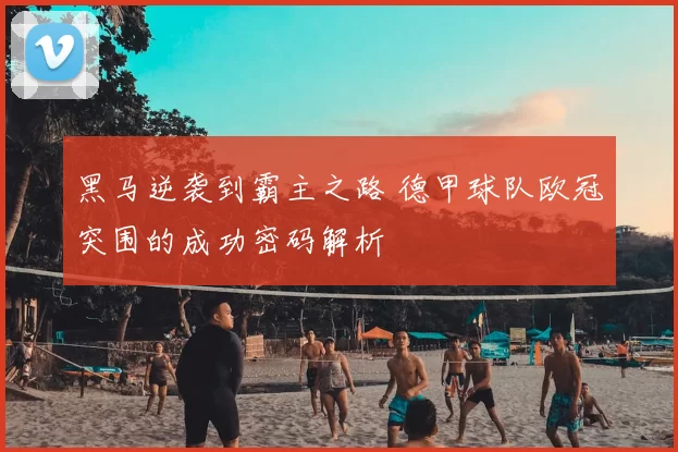 黑马逆袭到霸主之路 德甲球队欧冠突围的成功密码解析