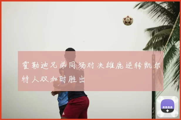 霍勒迪兄弟同场对决雄鹿逆转凯尔特人双加时胜出