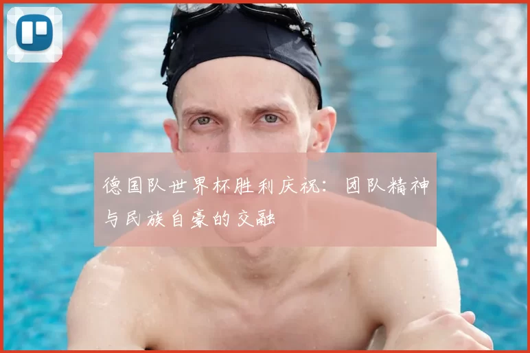 德国队世界杯胜利庆祝:团队精神与民族自豪的交融