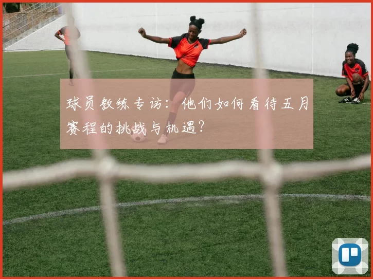 球员教练专访:他们如何看待五月赛程的挑战与机遇?