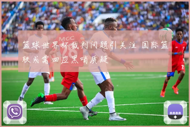 篮球世界杯裁判问题引关注 国际篮联或需回应黑哨质疑