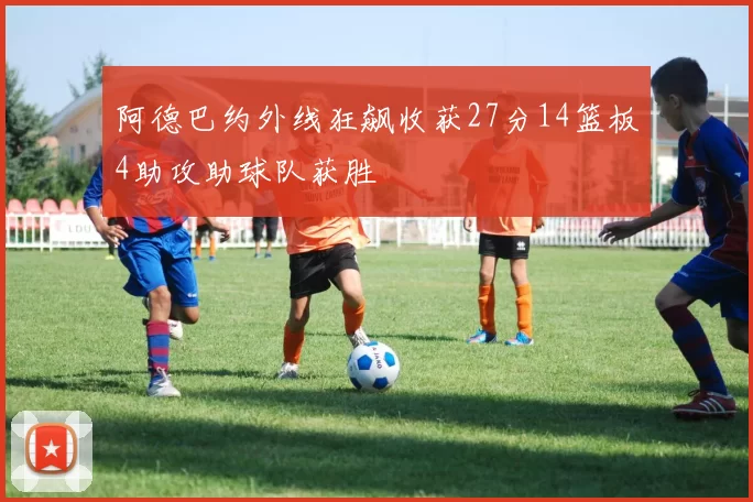 阿德巴约外线狂飙收获27分14篮板4助攻助球队获胜