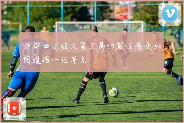 老猫回忆被火箭交易的震惊感受如同遭遇一记耳光