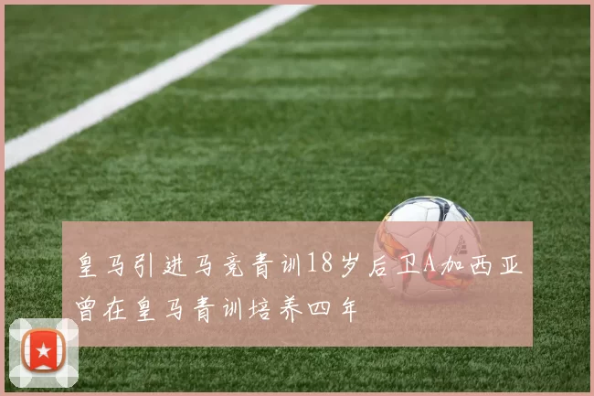 皇马引进马竞青训18岁后卫A加西亚曾在皇马青训培养四年