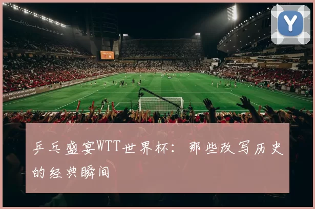乒乓盛宴WTT世界杯：那些改写历史的经典瞬间