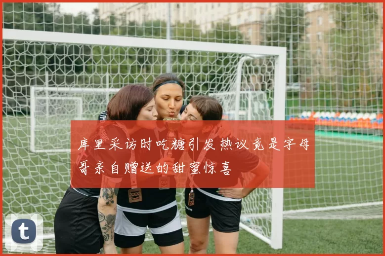库里采访时吃糖引发热议竟是字母哥亲自赠送的甜蜜惊喜