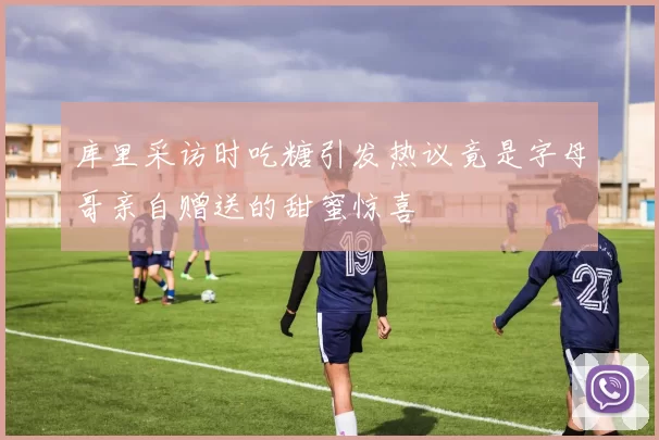 库里采访时吃糖引发热议竟是字母哥亲自赠送的甜蜜惊喜