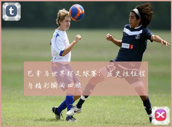 巴拿马世界杯足球赛:历史性征程与精彩瞬间回顾