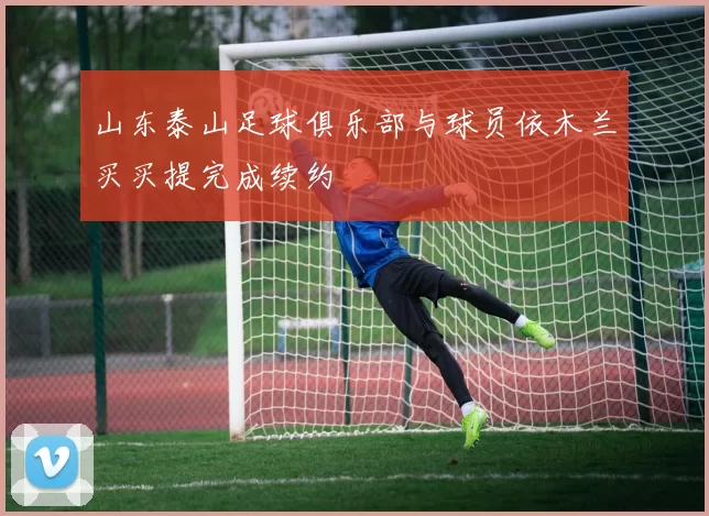 山东泰山足球俱乐部与球员依木兰买买提完成续约