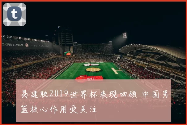 易建联2019世界杯表现回顾 中国男篮核心作用受关注