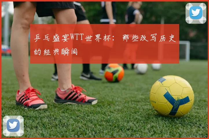 乒乓盛宴WTT世界杯:那些改写历史的经典瞬间