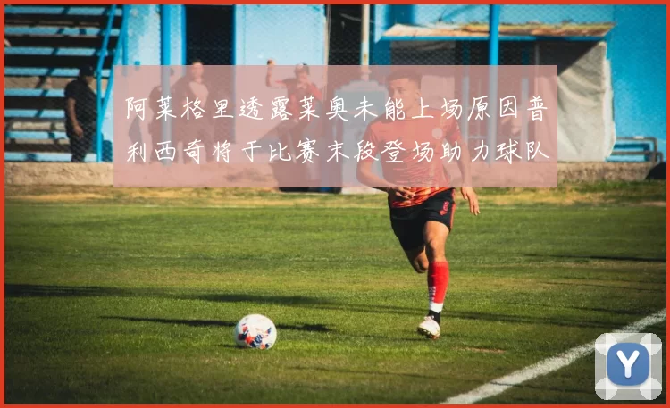 阿莱格里透露莱奥未能上场原因普利西奇将于比赛末段登场助力球队