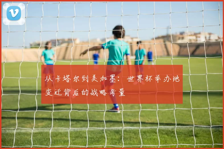 从卡塔尔到美加墨:世界杯举办地变迁背后的战略考量