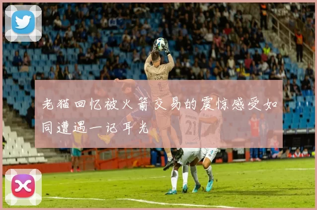 老猫回忆被火箭交易的震惊感受如同遭遇一记耳光
