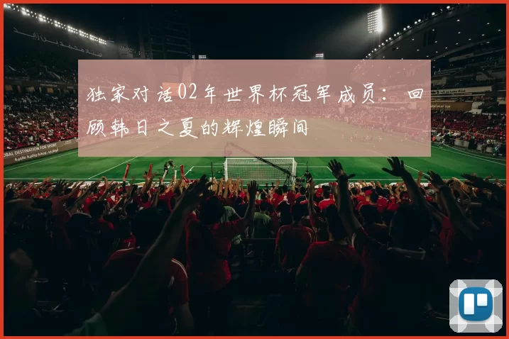 独家对话02年世界杯冠军成员:回顾韩日之夏的辉煌瞬间