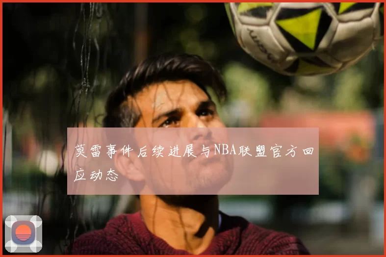 莫雷事件后续进展与NBA联盟官方回应动态