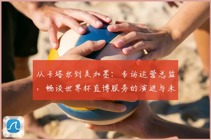 从卡塔尔到美加墨:专访运营总监,畅谈世界杯直博服务的演进与未来