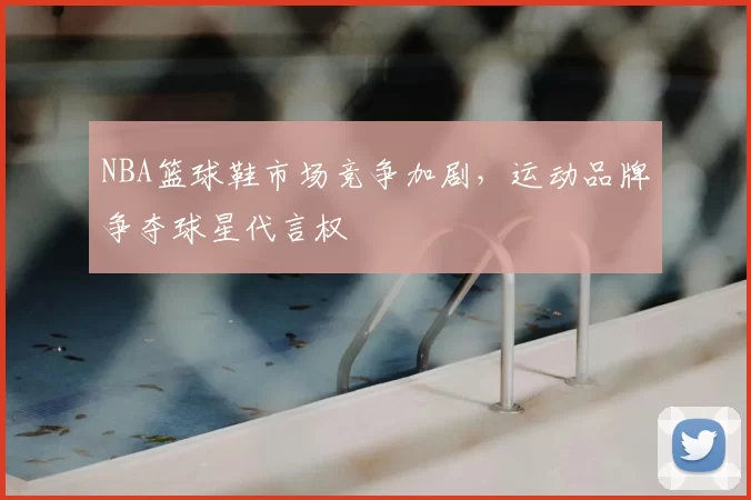 NBA篮球鞋市场竞争加剧,运动品牌争夺球星代言权