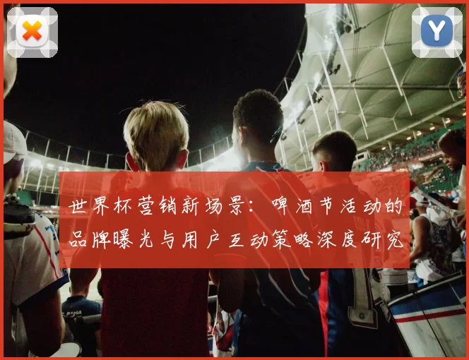 世界杯营销新场景：啤酒节活动的品牌曝光与用户互动策略深度研究
