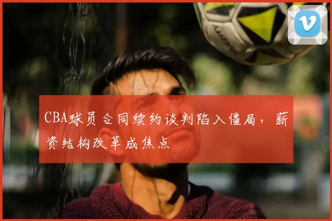 CBA球员合同续约谈判陷入僵局，薪资结构改革成焦点