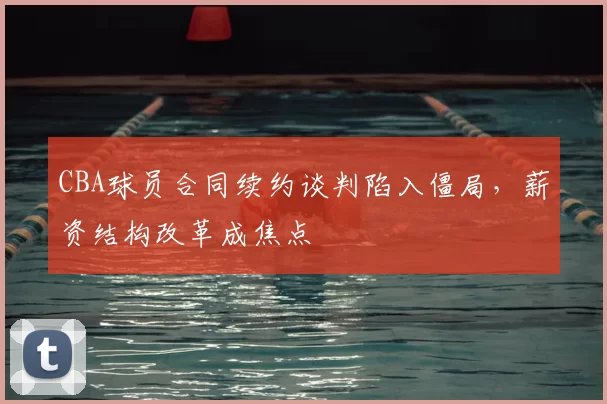 CBA球员合同续约谈判陷入僵局，薪资结构改革成焦点
