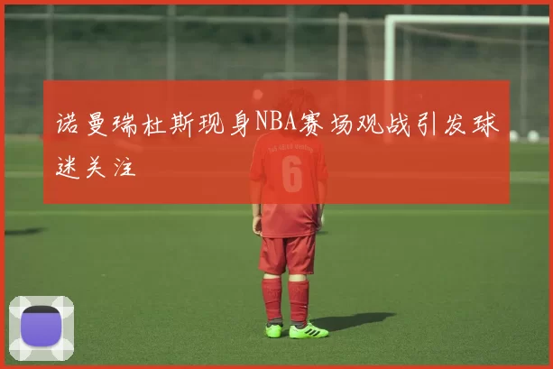 诺曼瑞杜斯现身NBA赛场观战引发球迷关注