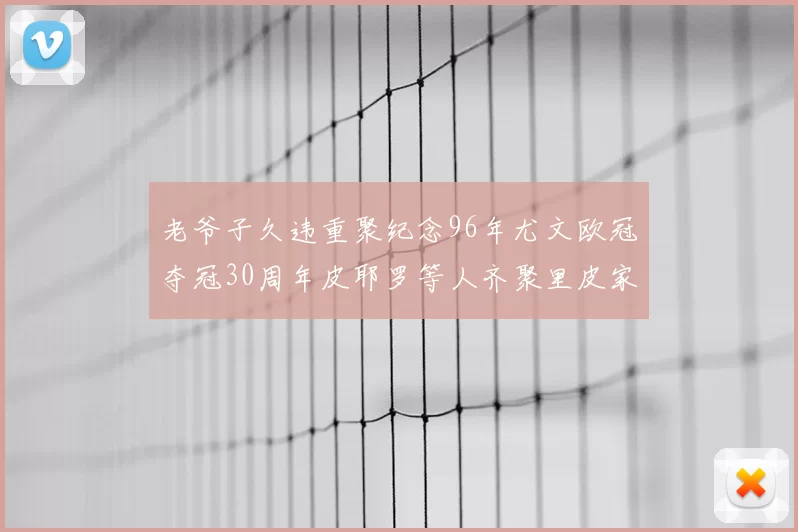 老爷子久违重聚纪念96年尤文欧冠夺冠30周年皮耶罗等人齐聚里皮家