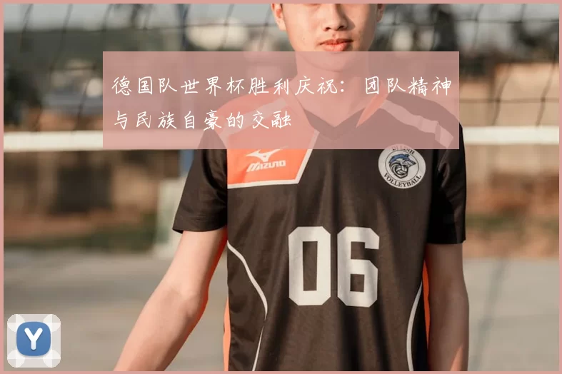 德国队世界杯胜利庆祝:团队精神与民族自豪的交融