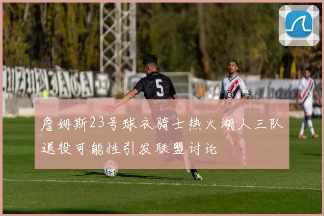 詹姆斯23号球衣骑士热火湖人三队退役可能性引发联盟讨论