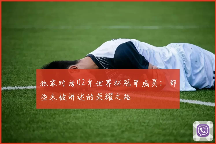 独家对话02年世界杯冠军成员:那些未被讲述的荣耀之路