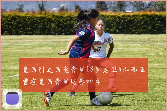 皇马引进马竞青训18岁后卫A加西亚曾在皇马青训培养四年