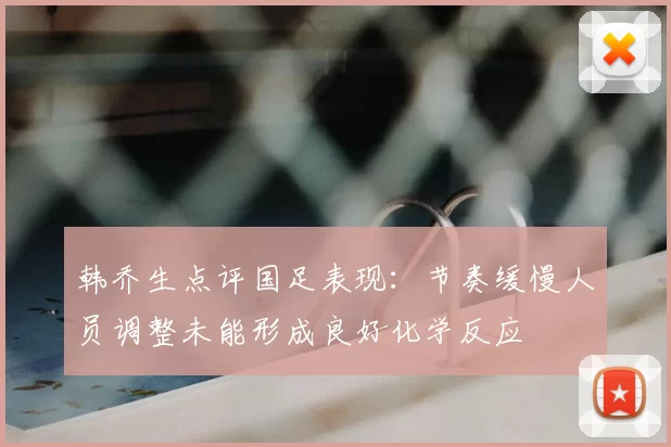 韩乔生点评国足表现：节奏缓慢人员调整未能形成良好化学反应