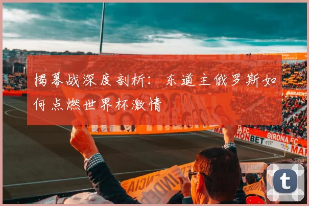 揭幕战深度剖析:东道主俄罗斯如何点燃世界杯激情