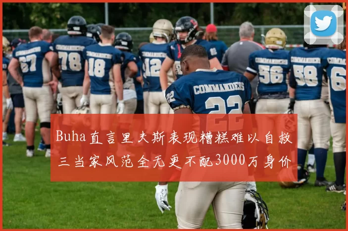 Buha直言里夫斯表现糟糕难以自救三当家风范全无更不配3000万身价