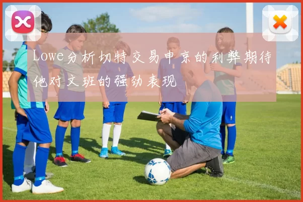 Lowe分析切特交易申京的利弊期待他对文班的强劲表现